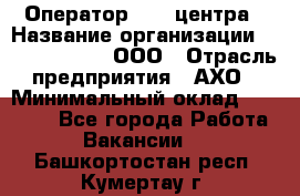 Оператор Call-центра › Название организации ­ Call-Telecom, ООО › Отрасль предприятия ­ АХО › Минимальный оклад ­ 45 000 - Все города Работа » Вакансии   . Башкортостан респ.,Кумертау г.